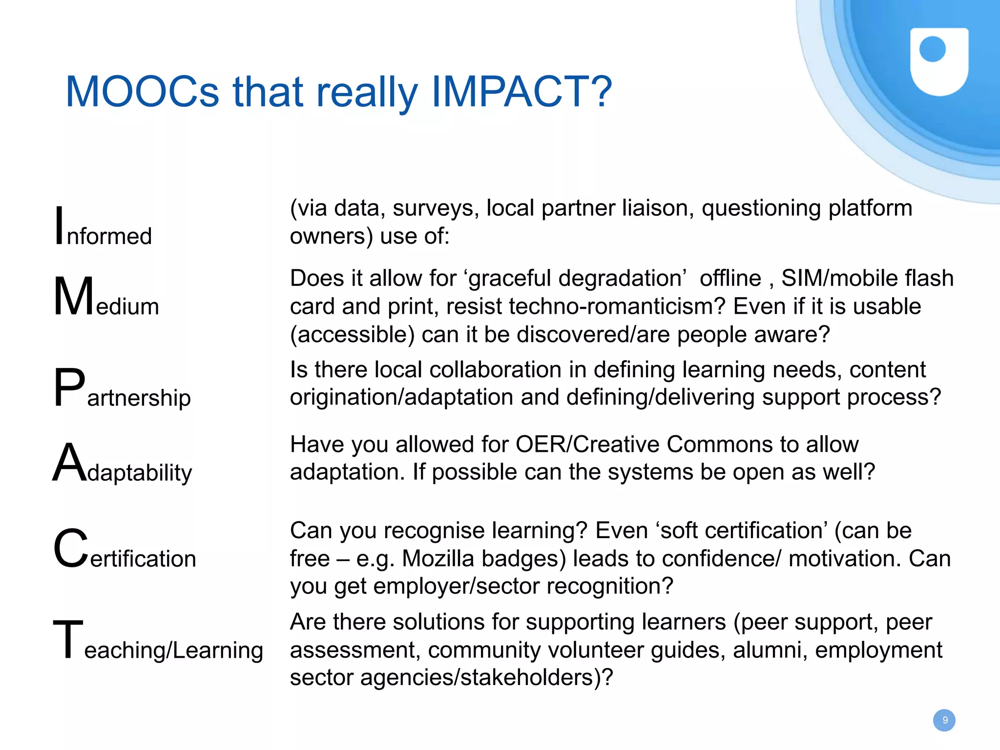 9
MOOCs that really IMPACT?
Informed
(via data, surveys, local partner liaison, questioning platform
owners) use of:
Medium
Does it allow for ‘graceful degradation’ offline , SIM/mobile flash
card and print, resist techno-romanticism? Even if it is usable
(accessible) can it be discovered/are people aware?
Partnership
Is there local collaboration in defining learning needs, content
origination/adaptation and defining/delivering support process?
Adaptability
Have you allowed for OER/Creative Commons to allow
adaptation. If possible can the systems be open as well?
Certification
Can you recognise learning? Even ‘soft certification’ (can be
free – e.g. Mozilla badges) leads to confidence/ motivation. Can
you get employer/sector recognition?
Teaching/Learning
Are there solutions for supporting learners (peer support, peer
assessment, community volunteer guides, alumni, employment
sector agencies/stakeholders)?
 