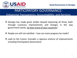 Good Governance in Georgia

         PARTICIPATORY GOVERNANCE:
 Enhancing Transparency, Accountability, and Services

 Georgia has made great strides toward improving all three, both
  through e-process improvements and changes in the way
  government works. So have many of your countries!

 People are still not satisfied – how can more progress be made?

 Look to the Future: Consider a rigorous mixture of improvements
  including Participatory Governance.




                                                                    1
 
