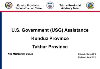 U.S. Government (USG) Assistance
Kunduz Province
Takhar Province
Ned McDonnell, USAID Original: March 2010
Updated: June 2010
April 2008
Kunduz Provincial
Reconstruction Team
Takhar Provincial
Advisory Team
 