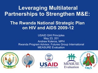 Leveraging Multilateral Partnerships to Strengthen M&E:    The Rwanda National Strategic Plan  on HIV and AIDS 2009-12 USAID GHI Principles May 23, 201 Andrew Koleros, MPH Rwanda Program Advisor, Futures Group International MEASURE Evaluation 