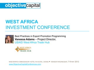 WEST AFRICA
INVESTMENT CONFERENCE
       Best Practices in Export Promotion Programming
       Vanessa Adams – Project Director,
       USAID West Africa Trade Hub




 MOEVENPICK AMBASSADOR HOTEL IN ACCRA, GHANA   ●   MONDAY-WEDNESDAY,   7-9 MAY 2012
 www.ObjectiveCapitalConferences.com
 