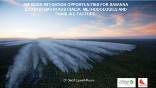 EMISSION MITIGATION OPPORTUNITIES FOR SAVANNA
ECOSYSTEMS IN AUSTRALIA: METHODOLOGIES AND
ENABLING FACTORS.
Dr Geoff Lipsett-Moore
 