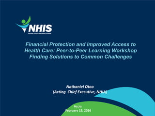 Financial Protection and Improved Access to
Health Care: Peer-to-Peer Learning Workshop
Finding Solutions to Common Challenges
Nathaniel Otoo
(Acting Chief Executive, NHIA)
Accra
February 15, 2016
 