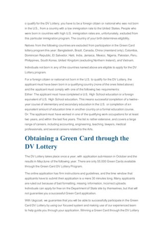 o qualify for the DV Lottery, you have to be a foreign citizen or national who was not born
in the U.S., from a country with a low immigration rate to the United States. People who
were born in countries with high U.S. immigration rates are, unfortunately, excluded from
this particular immigration program. The country of your birth determines eligibility.
Natives from the following countries are excluded from participation in the Green Card
lottery program this year: Bangladesh, Brazil, Canada, China (mainland only), Colombia,
Dominican Republic, El Salvador, Haiti, India, Jamaica, Mexico, Nigeria, Pakistan, Peru,
Philippines, South Korea, United Kingdom (excluding Northern Ireland), and Vietnam.
Individuals not born in any of the countries named above are eligible to apply for the DV
Lottery program.
For a foreign citizen or national not born in the U.S. to qualify for the DV Lottery, the
applicant must have been born in a qualifying country (none of the ones listed above)
and the applicant must comply with one of the following two requirements:
Either: The applicant must have completed a U.S. High School education or a foreign
equivalent of U.S. High School education. This means successful completion of a twelve-
year course of elementary and secondary education in the U.S. or completion of an
equivalent amount of education time in another country on a formal education course.
Or: The applicant must have worked in one of the qualifying work occupations for at least
two years, and within the last five years. The list is rather extensive, and covers a large
range of careers, including accounting, engineering, teaching, lawyers, medical
professionals, and several careers related to the Arts.
Obtaining a Green Card through the
DV Lottery
The DV Lottery takes place once a year, with application submission in October and the
results in May/June of the following year. There are only 55,000 Green Cards available
through the Green Card DV Lottery Program.
The online application has firm instructions and guidelines, and the time window that
applicants have to submit their application is a mere 30 minutes long. Many applicants
are ruled out because of bad formatting, missing information, incorrect uploads.
Individuals can apply for free on the Department of State site by themselves, but that will
not guarantee you a successful Green Card application.
With Usgccail, we guarantee that you will be able to successfully participate in the Green
Card DV Lottery by using our focused system and making use of our experienced team
to help guide you through your application. Winning a Green Card through the DV Lottery
 