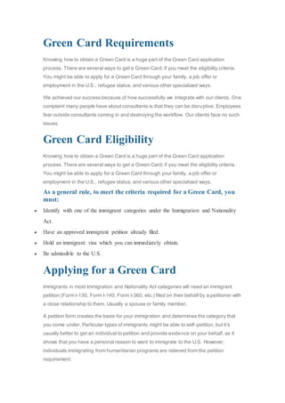 Green Card Requirements
Knowing how to obtain a Green Card is a huge part of the Green Card application
process. There are several ways to get a Green Card; if you meet the eligibility criteria.
You might be able to apply for a Green Card through your family, a job offer or
employment in the U.S., refugee status, and various other specialized ways.
We achieved our success because of how successfully we integrate with our clients. One
complaint many people have about consultants is that they can be disruptive. Employees
fear outside consultants coming in and destroying the workflow. Our clients face no such
issues.
Green Card Eligibility
Knowing how to obtain a Green Card is a huge part of the Green Card application
process. There are several ways to get a Green Card; if you meet the eligibility criteria.
You might be able to apply for a Green Card through your family, a job offer or
employment in the U.S., refugee status, and various other specialized ways.
As a general rule, to meet the criteria required for a Green Card, you
must:
 Identify with one of the immigrant categories under the Immigration and Nationality
Act.
 Have an approved immigrant petition already filed.
 Hold an immigrant visa which you can immediately obtain.
 Be admissible to the U.S.
Applying for a Green Card
Immigrants in most Immigration and Nationality Act categories will need an immigrant
petition (Form I-130, Form I-140, Form I-360, etc.) filed on their behalf by a petitioner with
a close relationship to them. Usually a spouse or family member.
A petition form creates the basis for your immigration and determines the category that
you come under. Particular types of immigrants might be able to self-petition, but it’s
usually better to get an individual to petition and provide evidence on your behalf, as it
shows that you have a personal reason to want to immigrate to the U.S. However,
individuals immigrating from humanitarian programs are relieved from the petition
requirement.
 