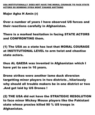 USA INSTITUTIONALLY DOES NOT HAVE THE MORAL COURAGE TO FACE STATE
ACTORS SO BOMBING SYRIA WONT CHANGE ANYTHING
Major Agha H Amin (r)
Over a number of years I have observed US forces and
their reactions carefully in Afghanistan.
There is a marked hesitation in facing STATE ACTORS
and CONFRONTING them.
(1) The USA as a state has lost that MORAL COURAGE
at INSTITUTIONAL LEVEL to arm twist and chastise
state actors.
thus AL QAEDA was invented in Afghanistan which I
have yet to see in 16 years.
Drone strikes were another lame duck diversion
targetting minor players in two districts , hilariously
why should all trouble makers be in one district or two
.And get laid by US Drones !
(2) THE USA did not have the STRATEGIC RESOLUTION
to face minor Mickey Mouse players like the Pakistani
state whose proxies killed 90 % US troops in
Afghanistan.
 