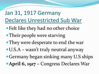 Jan 31, 1917 Germany
Declares Unrestricted Sub War
 Felt like they had no other choice
 Their people were starving

 They were desperate to end the war
 U.S.A – wasn’t truly neutral anyway
 Germany began sinking many U.S ships
 April 6, 1917 – Congress Declares War

 