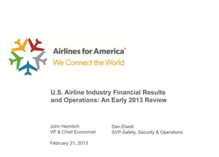 U.S. Airline Industry Financial Results
and Operations: An Early 2013 Review



John Heimlich          Dan Elwell
VP & Chief Economist   SVP-Safety, Security & Operations

February 21, 2013
 