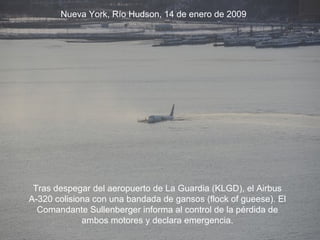 Tras despegar del aeropuerto de La Guardia (KLGD), el Airbus A-320 colisiona con una bandada de gansos (flock of gueese). El Comandante Sullenberger informa al control de la pérdida de ambos motores y declara emergencia. Nueva York, Río Hudson, 14 de enero de 2009 