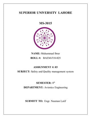 SUPERIOR UNIVERSITY LAHORE
MS-3015
NAME: Muhammad Ibrar
ROLL #: BAEM-F18-025
ASSIGNMENT #: 03
SUBJECT: Safety and Quality management system
SEMESTER: 8th
DEPARTMENT: Avionics Engineering
SUBMITT TO: Engr. Nauman Latif
 