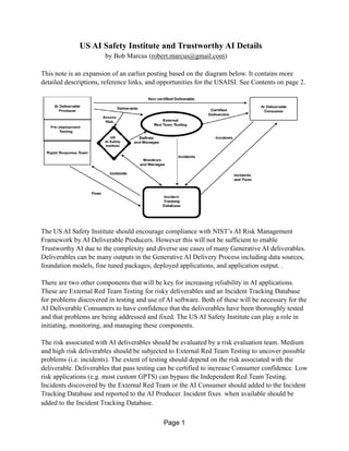 US AI Safety Institute and Trustworthy AI Details
by Bob Marcus (robert.marcus@gmail.com)
This note is an expansion of an earlier posting based on the diagram below. It contains more
detailed descriptions, reference links, and opportunities for the USAISI. See Contents on page 2.
The US AI Safety Institute should encourage compliance with NIST’s AI Risk Management
Framework by AI Deliverable Producers. However this will not be sufficient to enable
Trustworthy AI due to the complexity and diverse use cases of many Generative AI deliverables.
Deliverables can be many outputs in the Generative AI Delivery Process including data sources,
foundation models, fine tuned packages, deployed applications, and application output. .
There are two other components that will be key for increasing reliability in AI applications.
These are External Red Team Testing for risky deliverables and an Incident Tracking Database
for problems discovered in testing and use of AI software. Both of these will be necessary for the
AI Deliverable Consumers to have confidence that the deliverables have been thoroughly tested
and that problems are being addressed and fixed. The US AI Safety Institute can play a role in
initiating, monitoring, and managing these components.
The risk associated with AI deliverables should be evaluated by a risk evaluation team. Medium
and high risk deliverables should be subjected to External Red Team Testing to uncover possible
problems (i.e. incidents). The extent of testing should depend on the risk associated with the
deliverable. Deliverables that pass testing can be certified to increase Consumer confidence. Low
risk applications (e.g. most custom GPTS) can bypass the Independent Red Team Testing.
Incidents discovered by the External Red Team or the AI Consumer should added to the Incident
Tracking Database and reported to the AI Producer. Incident fixes when available should be
added to the Incident Tracking Database.
Page 1
 