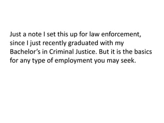 Just a note I set this up for law enforcement,
since I just recently graduated with my
Bachelor’s in Criminal Justice. But it is the basics
for any type of employment you may seek.
 
