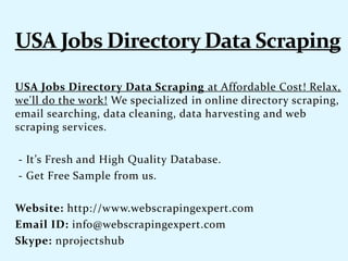 USA Jobs Directory Data Scraping at Affordable Cost! Relax,
we'll do the work! We specialized in online directory scraping,
email searching, data cleaning, data harvesting and web
scraping services.
- It’s Fresh and High Quality Database.
- Get Free Sample from us.
Website: http://www.webscrapingexpert.com
Email ID: info@webscrapingexpert.com
Skype: nprojectshub
 
