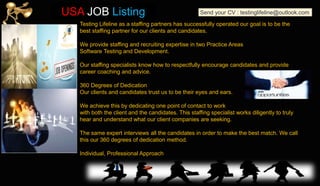 Testing Lifeline as a staffing partners has successfully operated our goal is to be the
best staffing partner for our clients and candidates.
We provide staffing and recruiting expertise in two Practice Areas
Software Testing and Development.
Our staffing specialists know how to respectfully encourage candidates and provide
career coaching and advice.
360 Degrees of Dedication
Our clients and candidates trust us to be their eyes and ears.
We achieve this by dedicating one point of contact to work
with both the client and the candidates. This staffing specialist works diligently to truly
hear and understand what our client companies are seeking.
The same expert interviews all the candidates in order to make the best match. We call
this our 360 degrees of dedication method.
Individual, Professional Approach
Send your CV : testinglifeline@outlook.comUSA JOB Listing
 