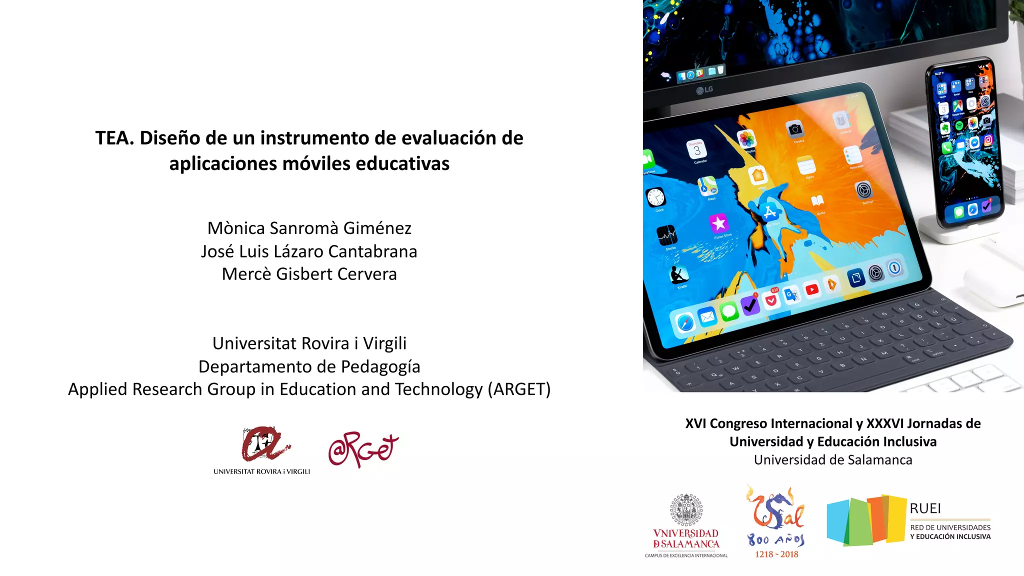 TEA. Diseño de un instrumento de evaluación de
aplicaciones móviles educativas
Mònica Sanromà Giménez
José Luis Lázaro Cantabrana
Mercè Gisbert Cervera
Universitat Rovira i Virgili
Departamento de Pedagogía
Applied Research Group in Education and Technology (ARGET)
XVI Congreso Internacional y XXXVI Jornadas de
Universidad y Educación Inclusiva
Universidad de Salamanca
1 de febrero de 2019
 
