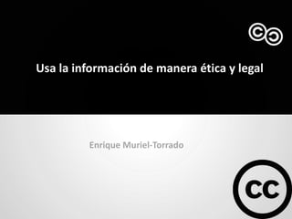 Usa la información de manera ética y legal




         Enrique Muriel-Torrado
 