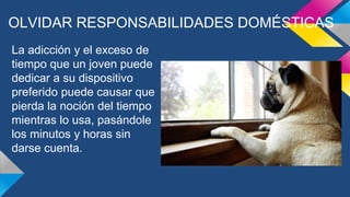 OLVIDAR RESPONSABILIDADES DOMÉSTICAS
La adicción y el exceso de
tiempo que un joven puede
dedicar a su dispositivo
preferido puede causar que
pierda la noción del tiempo
mientras lo usa, pasándole
los minutos y horas sin
darse cuenta.
 