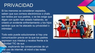 PRIVACIDAD
Si los menores se consideran espiados,
saben que sus correos electrónicos o chats
son leídos por sus padres, o se les exige que
digan con quién han estado hablando, se
creará un evidente enfrentamiento y los hijos
sentirán que se ha atacado su privacidad o
intimidad.
Todo esto puede solucionarse si hay una
comunicación previa en la que los padres
expresen sus miedos y recelos frente a la
actividad TIC de sus
hijos, explicando las consecuencias de un
mal uso de internet, el móvil o las redes
 