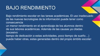 BAJO RENDIMIENTO
Bajo rendimiento escolar en las tareas académicas. El uso inadecuado
de las nuevas tecnologías de la información puede tener como
consecuencia
un menor rendimiento en el aprendizaje de los alumnos dentro
de sus labores académicas. Además de las causas ya citadas
(excesivo
tiempo de dedicación a estas actividades, poco tiempo de sueño…)
puede haber otras, estas generadas dentro del propio ámbito escolar:
 