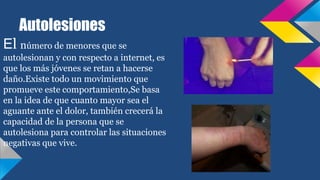 Autolesiones
El número de menores que se
autolesionan y con respecto a internet, es
que los más jóvenes se retan a hacerse
daño.Existe todo un movimiento que
promueve este comportamiento,Se basa
en la idea de que cuanto mayor sea el
aguante ante el dolor, también crecerá la
capacidad de la persona que se
autolesiona para controlar las situaciones
negativas que vive.
 