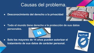 ● Desconocimiento del derecho a la privacidad
● Todo el mundo tiene derecho a la protección de sus datos
personales.
● Solo los mayores de 14 años pueden autorizar el
tratamiento de sus datos de carácter personal.
Causas del problema.
 