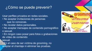 ¿Cómo se puede prevenir?
Usar perfiles privados en redes sociales.
• No aceptar invitaciones de personas
que no conozcas.
• No revelar datos personales.
• No aceptar mensajes de contenido pornográfico
o sexual.
• En ningún caso posar para fotos o grabaciones
de vídeo de contenido
sexual.
• En el caso de ser víctima de grooming, no
aceptar el chantaje ni eliminar las pruebas.
 