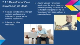 2.1.6 Desinformación e
intoxicación de ideas.
★ Falta de sentido crítico. Dar por
sentado que la primera
información que se lee es
correcta y adecuada.
● Información falsa,
credulidad.
● Asumir valores y creencias
perniciosas. La supervisión por
parte de padres y docentes de los
es fundamental para que no se
“intoxiquen” con ideas, valores o
creencias falsas.
 