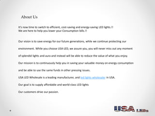 About Us
It’s now time to switch to efficient, cost-saving and energy-saving LED lights.!!
We are here to help you lower your Consumption bills.!!
Our vision is to save energy for our future generations, while we continue protecting our
environment. While you choose USA LED, we assure you, you will never miss out any moment
of splendid lights and aura and instead will be able to reduce the value of what you enjoy.
Our mission is to continuously help you in saving your valuable money on energy consumption
and be able to use the same funds in other pressing issues.
USA LED Wholesale is a leading manufacturer, and led lights wholesaler in USA.
Our goal is to supply affordable and world-class LED lights
Our customers drive our passion.
 