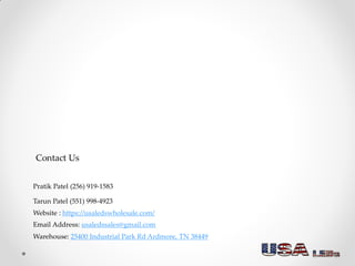 Contact Us
Tarun Patel (551) 998-4923
Pratik Patel (256) 919-1583
Warehouse: 25400 Industrial Park Rd Ardmore, TN 38449
Email Address: usaledssales@gmail.com
Website : https://usaledswholesale.com/
 