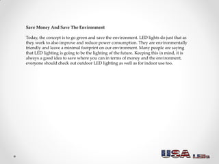 Save Money And Save The Environment
Today, the concept is to go green and save the environment. LED lights do just that as
they work to also improve and reduce power consumption. They are environmentally
friendly and leave a minimal footprint on our environment. Many people are saying
that LED lighting is going to be the lighting of the future. Keeping this in mind, it is
always a good idea to save where you can in terms of money and the environment,
everyone should check out outdoor LED lighting as well as for indoor use too.
 