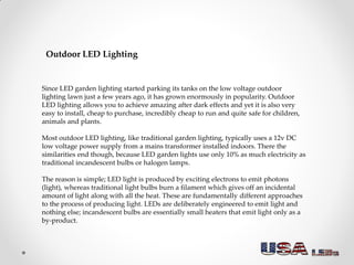 Outdoor LED Lighting
Since LED garden lighting started parking its tanks on the low voltage outdoor
lighting lawn just a few years ago, it has grown enormously in popularity. Outdoor
LED lighting allows you to achieve amazing after dark effects and yet it is also very
easy to install, cheap to purchase, incredibly cheap to run and quite safe for children,
animals and plants.
Most outdoor LED lighting, like traditional garden lighting, typically uses a 12v DC
low voltage power supply from a mains transformer installed indoors. There the
similarities end though, because LED garden lights use only 10% as much electricity as
traditional incandescent bulbs or halogen lamps.
The reason is simple; LED light is produced by exciting electrons to emit photons
(light), whereas traditional light bulbs burn a filament which gives off an incidental
amount of light along with all the heat. These are fundamentally different approaches
to the process of producing light. LEDs are deliberately engineered to emit light and
nothing else; incandescent bulbs are essentially small heaters that emit light only as a
by-product.
 