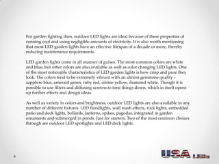 For garden lighting then, outdoor LED lights are ideal because of these properties of
running cool and using negligible amounts of electricity. It is also worth mentioning
that most LED garden lights have an effective lifespan of a decade or more, thereby
reducing maintenance requirements.
LED garden lights come in all manner of guises. The most common colors are white
and blue, but other colors are also available as well as color changing LED lights. One
of the most noticeable characteristics of LED garden lights is how crisp and pure they
look. The colors tend to be extremely vibrant with an almost gemstone quality -
sapphire blue, emerald green, ruby red, citrine yellow, diamond white. Though it is
possible to use filters and diffusing screens to tone things down, which in itself opens
up further effects and design ideas.
As well as variety in colors and brightness, outdoor LED lights are also available in any
number of different fixtures. LED floodlights, wall wash effects, rock lights, embedded
patio and deck lights, bollards, lanterns, spikes, pagodas, integrated in garden
ornaments and submerged in ponds. Just for starters. Two of the most common choices
through are outdoor LED spotlights and LED deck lights.
 