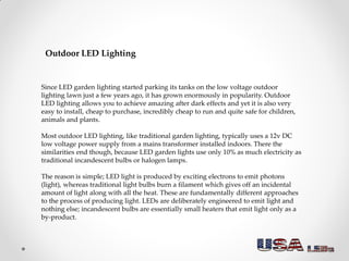 For garden lighting then, outdoor LED lights are ideal because of these properties of
running cool and using negligible am...