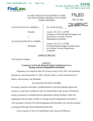 1:09-cr-10030-MMM-JAG       #3         Page 1 of 2
                                                                                                E-FILED
                                                               Thursday, 26 February, 2009 11:22:51 AM
                                                                          Clerk, U.S. District Court, ILCD



                          IN THE UNITED STATES DISTRICT COURT
                          FOR THE CENTRAL DISTRICT OF ILLINOIS
                                                                                          ~
                                                                                     F        6 2009
                                     PEORIA DIVISION

                                                )
                                                     No.09-CR-100-=--.:=----
     UNITED STATES OF AMERICA,                  )
                                                )
                                                     Count 1: 18 U.S.C. § 2339B
                          Plaintiff,            )
                                                     Conspiracy to Provide Material Support and
                                                )
                                                     Resources to a Foreign Terrorist
                          v.                    )
                                                )    Organization (al-Qaeda)
     ALI SALEH KAHLAH AL-MARRI,                 )
                                                )    Count 2: 18 U.S.C. § 2339B
                                                     Providing Material Support and Resources
                          Defendant.            )
                                                     to a Foreign Terrorist Organization
                                                )
                                                )    (al-Qaeda)

                                          INDICTMENT

     The Grand Jury charges:

                                         COUNT 1
                  Conspiracy to Provide Material Support and Resources to a
                         Foreign Terrorist Organization (al-Qaeda)

            Beginning on an unknown date, but at least as early as July 2001, and continuing

     through on or about December 12,2001, at Peoria, Illinois, in the Central District of

     Illinois, and elsewhere, the defendant,

                                 ALI SALEH KAHLAH AL-MARRI,

     knowingly conspired with others, unindicted herein, to provide material support and

     resources, as that term is defined in Title 18, United States Code, Section 2339A(b)(I),

     namely, personnel, to a foreign terrorist organization, namely al-Qaeda, which was

     designated by the Secretary of State as a foreign terrorist organization on October 8,

     1999, pursuant to Section 219 of the Immigration and Nationality Act, and has remained

     so designated through and including the present time.

            All in violation of Title 18, United States Code, Section 2339B(a)(l).
 