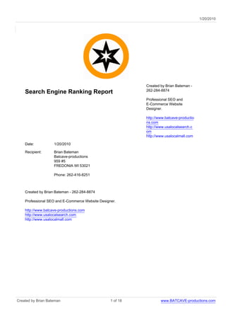 1/20/2010




                                                            Created by Brian Bateman -
                                                            262-284-8874
    Search Engine Ranking Report
                                                            Professional SEO and
                                                            E-Commerce Website
                                                            Designer.

                                                            http://www.batcave-productio
                                                            ns.com
                                                            http://www.usalocalsearch.c
                                                            om
                                                            http://www.usalocalmall.com

    Date:           1/20/2010

    Recipient:      Brian Bateman
                    Batcave-productions
                    959 #5
                    FREDONIA WI 53021

                    Phone: 262-416-8251



    Created by Brian Bateman - 262-284-8874

    Professional SEO and E-Commerce Website Designer.

    http://www.batcave-productions.com
    http://www.usalocalsearch.com
    http://www.usalocalmall.com




Created by Brian Bateman                          1 of 18           www.BATCAVE-productions.com
 