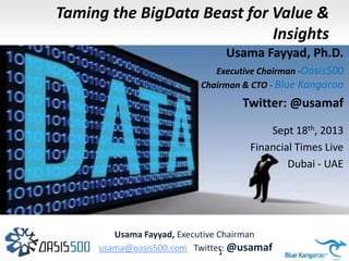 Taming the BigData Beast for Value &
Insights
Usama Fayyad, Ph.D.
Executive Chairman -Oasis500
Chairman & CTO - Blue Kangaroo

Twitter: @usamaf
Sept 18th, 2013
Financial Times Live
Dubai - UAE

Usama Fayyad, Executive Chairman
usama@oasis500.com Twitter: @usamaf
BigData Overview – Copyright Usama Fayyad © 2013 1

 