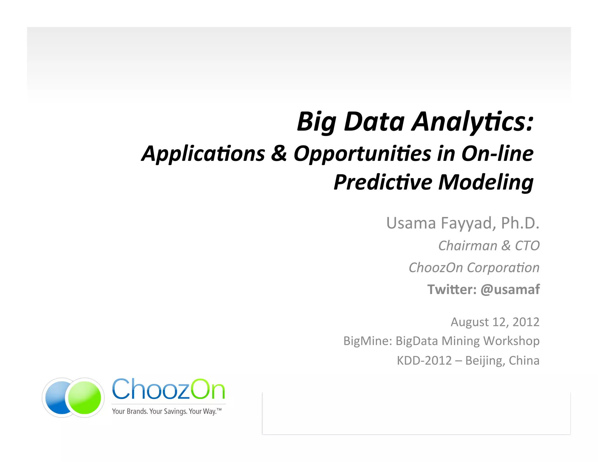 Big	
  Data	
  Analy,cs:	
  	
  
Applica,ons	
  &	
  Opportuni,es	
  in	
  On-­‐line	
  
                       Predic,ve	
  Modeling	
  
                                       Usama	
  Fayyad,	
  Ph.D.	
  	
  
                                                 Chairman	
  &	
  CTO	
  
                                             ChoozOn	
  Corpora/on	
  
                                               Twi$er:	
  @usamaf	
  
                                                                              	
  

                                                    August	
  12,	
  2012	
  
                            BigMine:	
  BigData	
  Mining	
  Workshop	
  
                                        KDD-­‐2012	
  –	
  Beijing,	
  China	
  



                    1	
  
 