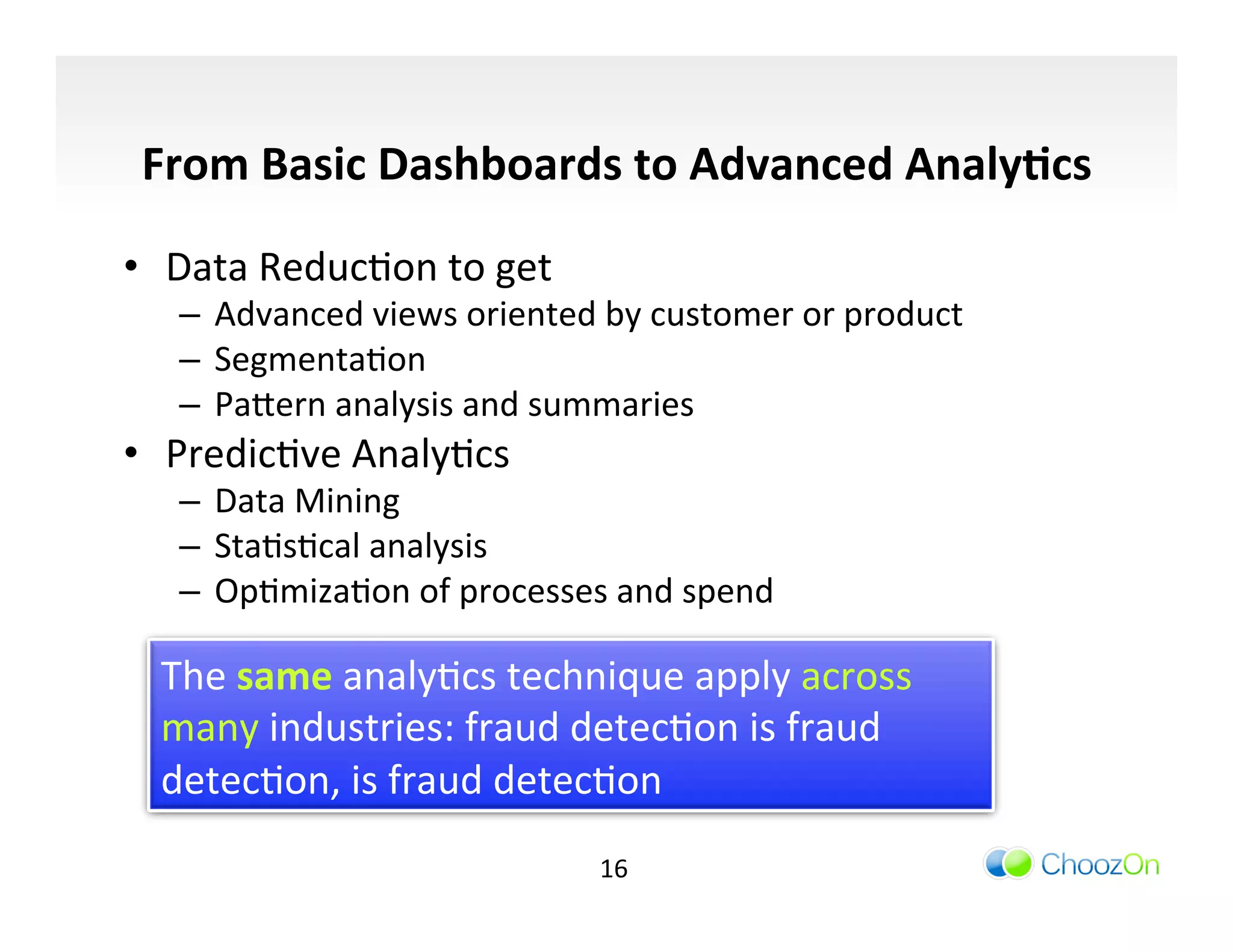 From	
  Basic	
  Dashboards	
  to	
  Advanced	
  Analy:cs	
  

•  Data	
  ReducIon	
  to	
  get	
  
    –  Advanced	
  views	
  oriented	
  by	
  customer	
  or	
  product	
  
    –  SegmentaIon	
  
    –  Pa]ern	
  analysis	
  and	
  summaries	
  
•  PredicIve	
  AnalyIcs	
  
    –  Data	
  Mining	
  
    –  StaIsIcal	
  analysis	
  
    –  OpImizaIon	
  of	
  processes	
  and	
  spend	
  

   The	
  same	
  analyIcs	
  technique	
  apply	
  across	
  
   many	
  industries:	
  fraud	
  detecIon	
  is	
  fraud	
  
   detecIon,	
  is	
  fraud	
  detecIon	
  
                                         16	
  
 