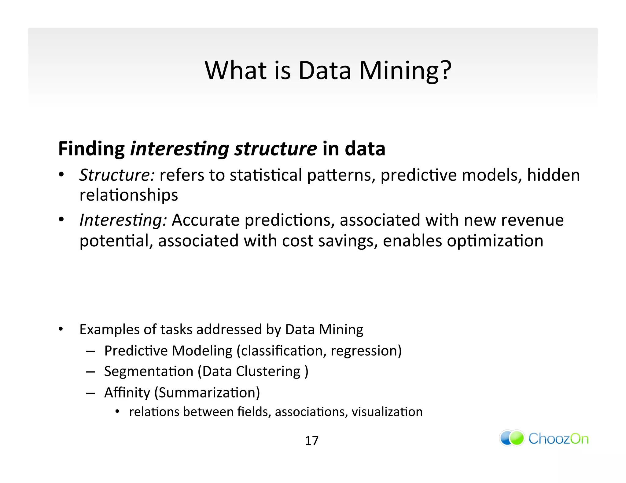 What	
  is	
  Data	
  Mining?	
  

Finding	
  interes,ng	
  structure	
  in	
  data	
  
•  Structure:	
  refers	
  to	
  staIsIcal	
  pa]erns,	
  predicIve	
  models,	
  hidden	
  
   relaIonships	
  
•  Interes/ng:	
  Accurate	
  predicIons,	
  associated	
  with	
  new	
  revenue	
  
   potenIal,	
  associated	
  with	
  cost	
  savings,	
  enables	
  opImizaIon	
  
	
  
	
  
•  Examples	
  of	
  tasks	
  addressed	
  by	
  Data	
  Mining	
  
    –  PredicIve	
  Modeling	
  (classiﬁcaIon,	
  regression)	
  
    –  SegmentaIon	
  (Data	
  Clustering	
  )	
  
    –  Aﬃnity	
  (SummarizaIon) 	
  	
  
          •  relaIons	
  between	
  ﬁelds,	
  associaIons,	
  visualizaIon	
  

                                                   17	
  
 