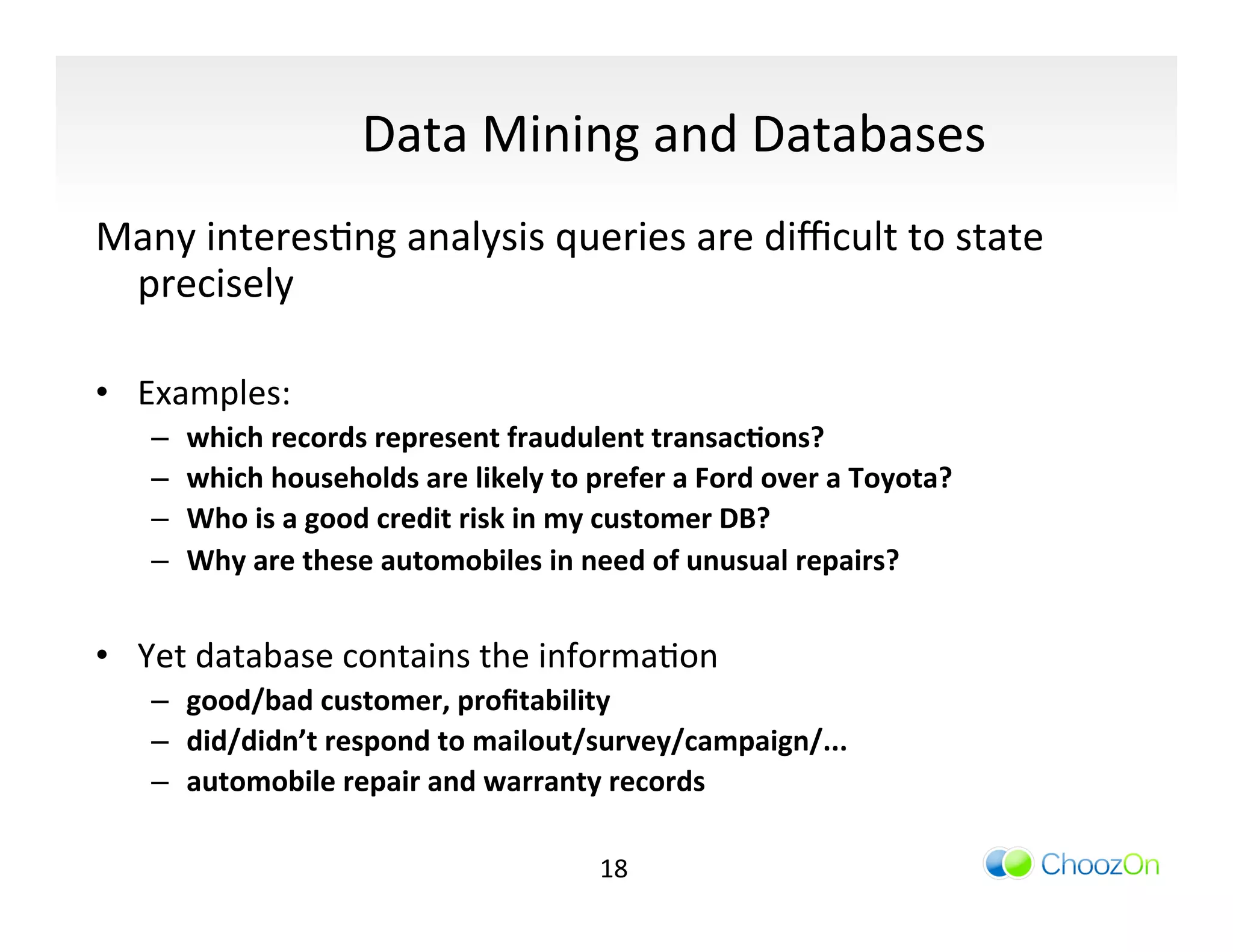 Data	
  Mining	
  and	
  Databases	
  
Many	
  interesIng	
  analysis	
  queries	
  are	
  diﬃcult	
  to	
  state	
  
     precisely	
  
	
  
•  Examples:	
  
     –    which	
  records	
  represent	
  fraudulent	
  transac:ons?	
  
     –    which	
  households	
  are	
  likely	
  to	
  prefer	
  a	
  Ford	
  over	
  a	
  Toyota?	
  
     –    Who	
  is	
  a	
  good	
  credit	
  risk	
  in	
  my	
  customer	
  DB?	
  
     –    Why	
  are	
  these	
  automobiles	
  in	
  need	
  of	
  unusual	
  repairs?	
  
    	
  
•  Yet	
  database	
  contains	
  the	
  informaIon	
  	
  
     –  good/bad	
  customer,	
  proﬁtability	
  
     –  did/didn’t	
  respond	
  to	
  mailout/survey/campaign/...	
  
     –  automobile	
  repair	
  and	
  warranty	
  records	
  

                                                           18	
  
 