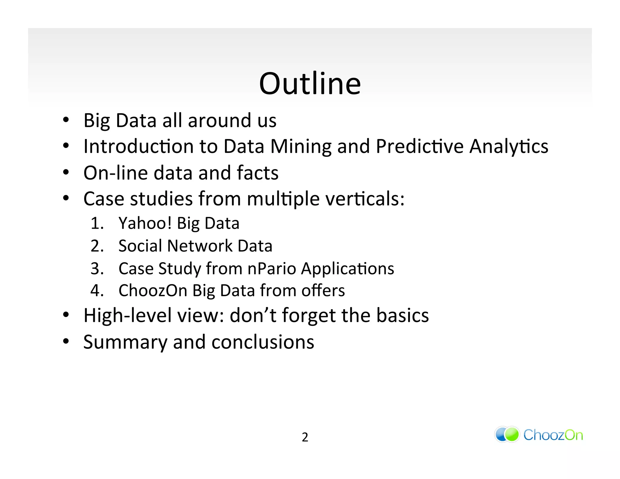 Outline	
  
•    Big	
  Data	
  all	
  around	
  us	
  
•    IntroducIon	
  to	
  Data	
  Mining	
  and	
  PredicIve	
  AnalyIcs	
  
•    On-­‐line	
  data	
  and	
  facts	
  
•    Case	
  studies	
  from	
  mulIple	
  verIcals:	
  
      1.    Yahoo!	
  Big	
  Data	
  
      2.    Social	
  Network	
  Data	
  
      3.    Case	
  Study	
  from	
  nPario	
  ApplicaIons	
  
      4.    ChoozOn	
  Big	
  Data	
  from	
  oﬀers	
  
•  High-­‐level	
  view:	
  don’t	
  forget	
  the	
  basics	
  
•  Summary	
  and	
  conclusions	
  



                                            2	
  
 