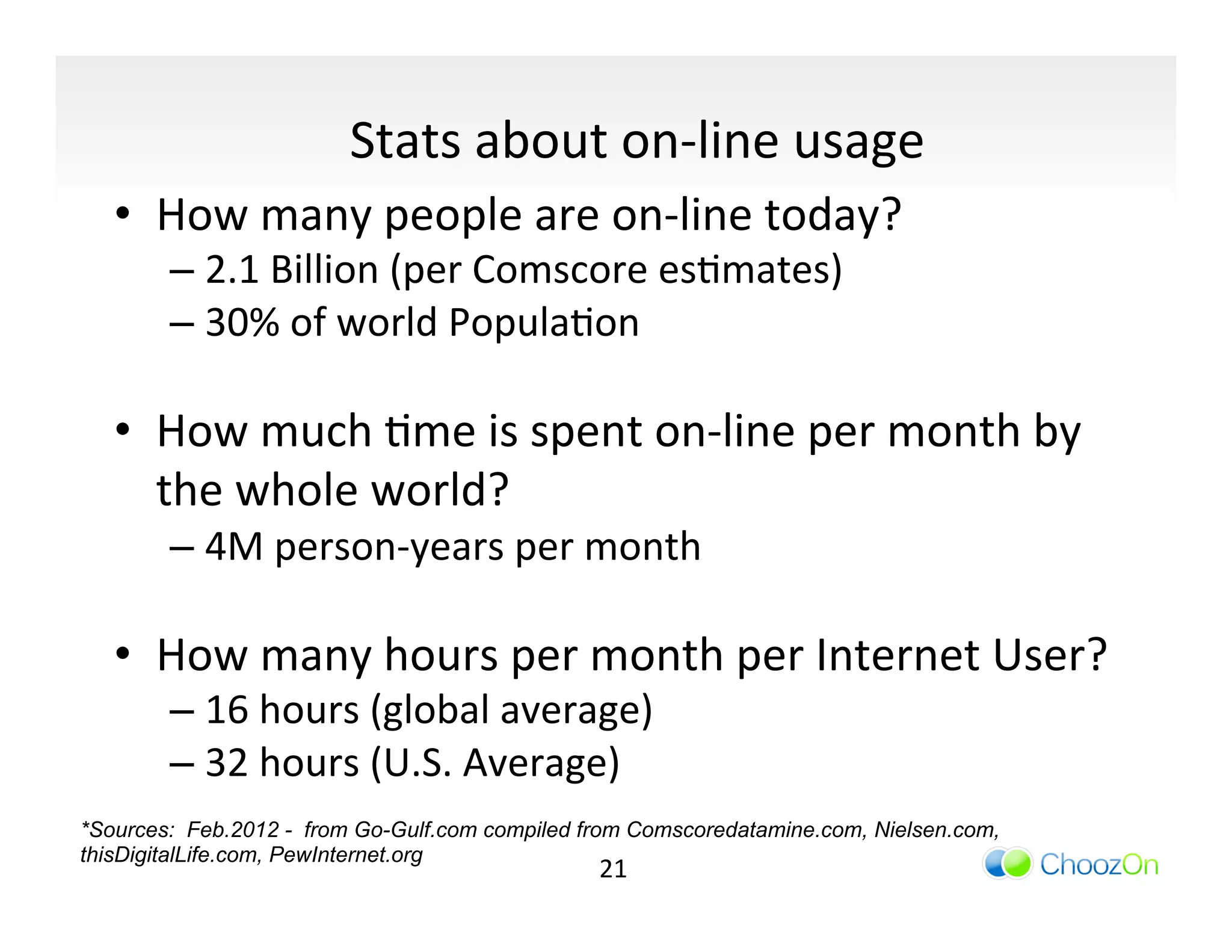 Stats	
  about	
  on-­‐line	
  usage	
  
   •  How	
  many	
  people	
  are	
  on-­‐line	
  today?	
  	
  
        –  2.1	
  Billion	
  (per	
  Comscore	
  esImates)	
  
        –  30%	
  of	
  world	
  PopulaIon	
  

   •  How	
  much	
  Ime	
  is	
  spent	
  on-­‐line	
  per	
  month	
  by	
  
      the	
  whole	
  world?	
  
        –  4M	
  person-­‐years	
  per	
  month	
  

   •  How	
  many	
  hours	
  per	
  month	
  per	
  Internet	
  User?	
  
        –  16	
  hours	
  (global	
  average)	
  
        –  32	
  hours	
  (U.S.	
  Average)	
  
*Sources: Feb.2012 - from Go-Gulf.com compiled from Comscoredatamine.com, Nielsen.com,
thisDigitalLife.com, PewInternet.org
                                                21	
  
 