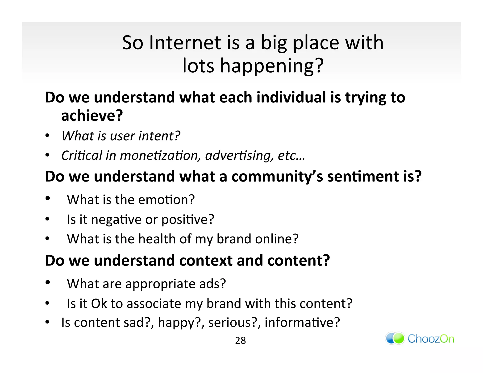 So	
  Internet	
  is	
  a	
  big	
  place	
  with	
  
                               lots	
  happening?	
  	
  
Do	
  we	
  understand	
  what	
  each	
  individual	
  is	
  trying	
  to	
  
  achieve?	
  
•  What	
  is	
  user	
  intent?	
  
•  Cri/cal	
  in	
  mone/za/on,	
  adver/sing,	
  etc…	
  
Do	
  we	
  understand	
  what	
  a	
  community’s	
  sen:ment	
  is?	
  
• 	
   What	
  is	
  the	
  emoIon?	
  
•  	
   Is	
  it	
  negaIve	
  or	
  posiIve?	
  
•  	
   What	
  is	
  the	
  health	
  of	
  my	
  brand	
  online?	
  
Do	
  we	
  understand	
  context	
  and	
  content?	
  
• 	
   What	
  are	
  appropriate	
  ads?	
  
•  	
   Is	
  it	
  Ok	
  to	
  associate	
  my	
  brand	
  with	
  this	
  content?	
  
•  Is	
  content	
  sad?,	
  happy?,	
  serious?,	
  informaIve?	
  
                                                     28	
  
 
