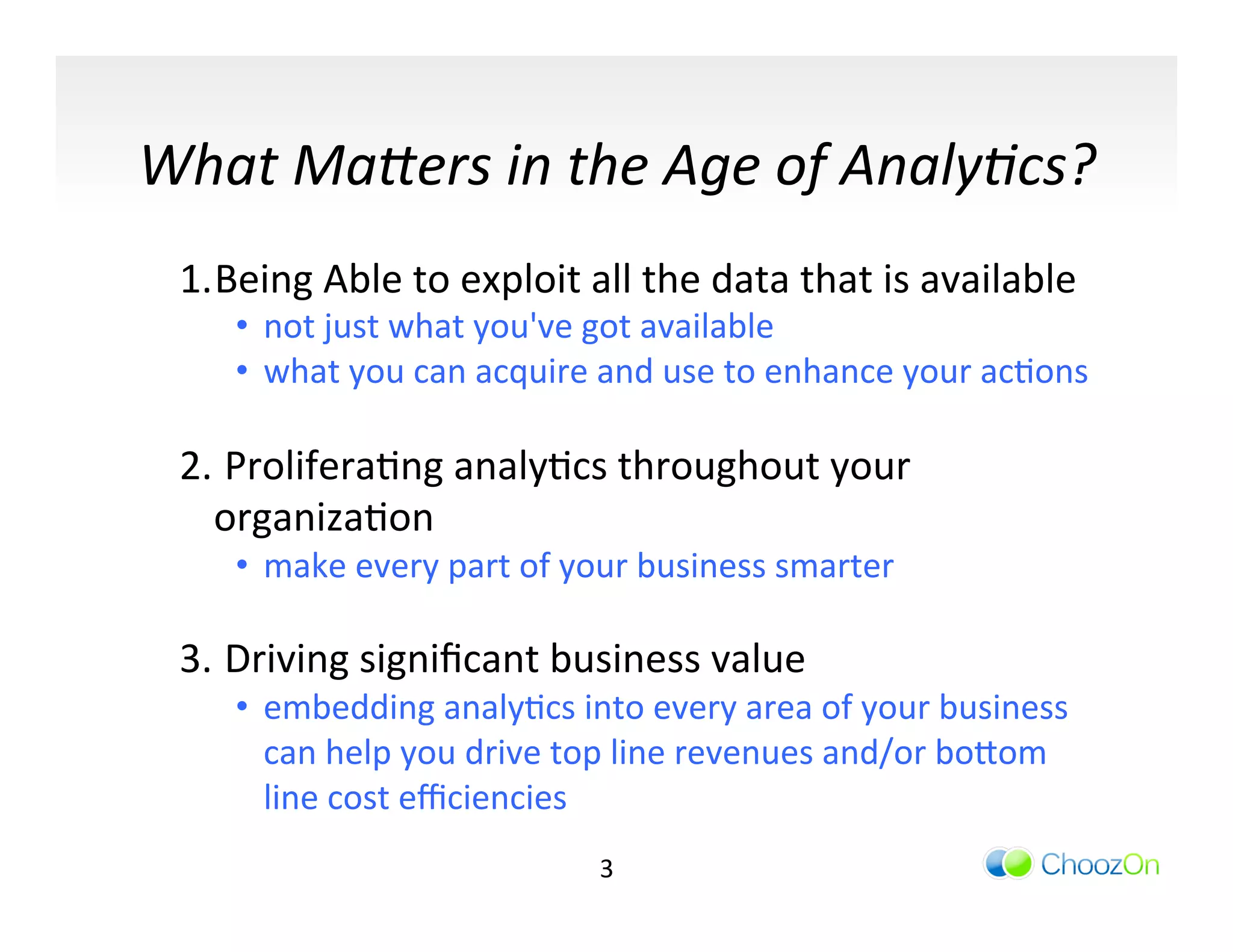 What	
  Ma3ers	
  in	
  the	
  Age	
  of	
  Analy/cs?	
  	
  
	
  


         1. Being	
  Able	
  to	
  exploit	
  all	
  the	
  data	
  that	
  is	
  available	
  	
  
              •  not	
  just	
  what	
  you've	
  got	
  available	
  	
  
              •  what	
  you	
  can	
  acquire	
  and	
  use	
  to	
  enhance	
  your	
  acIons	
  
              	
  
         2. 	
  ProliferaIng	
  analyIcs	
  throughout	
  your	
  
            organizaIon	
  
              •  make	
  every	
  part	
  of	
  your	
  business	
  smarter	
  
              	
  
         3. 	
  Driving	
  signiﬁcant	
  business	
  value	
  	
  
              •  embedding	
  analyIcs	
  into	
  every	
  area	
  of	
  your	
  business	
  
                 can	
  help	
  you	
  drive	
  top	
  line	
  revenues	
  and/or	
  bo]om	
  
                 line	
  cost	
  eﬃciencies	
  	
  
                                                  3	
  
 