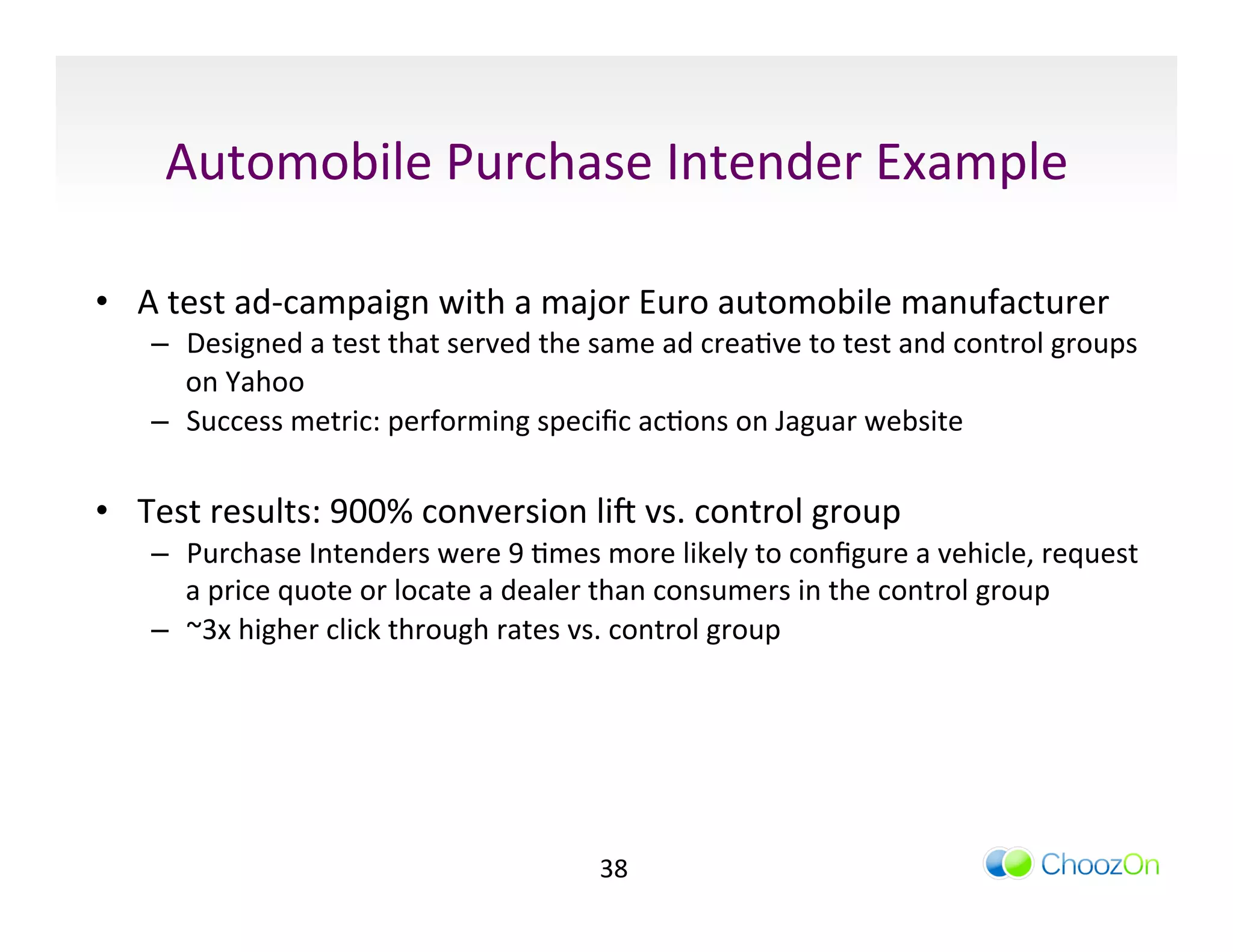 Automobile	
  Purchase	
  Intender	
  Example	
  

•  A	
  test	
  ad-­‐campaign	
  with	
  a	
  major	
  Euro	
  automobile	
  manufacturer	
  
     –  Designed	
  a	
  test	
  that	
  served	
  the	
  same	
  ad	
  creaIve	
  to	
  test	
  and	
  control	
  groups	
  
        on	
  Yahoo	
  
     –  Success	
  metric:	
  performing	
  speciﬁc	
  acIons	
  on	
  Jaguar	
  website	
  

•  Test	
  results:	
  900%	
  conversion	
  liq	
  vs.	
  control	
  group	
  
     –  Purchase	
  Intenders	
  were	
  9	
  Imes	
  more	
  likely	
  to	
  conﬁgure	
  a	
  vehicle,	
  request	
  
        a	
  price	
  quote	
  or	
  locate	
  a	
  dealer	
  than	
  consumers	
  in	
  the	
  control	
  group	
  
     –  ~3x	
  higher	
  click	
  through	
  rates	
  vs.	
  control	
  group	
  




                                                           38	
  
 