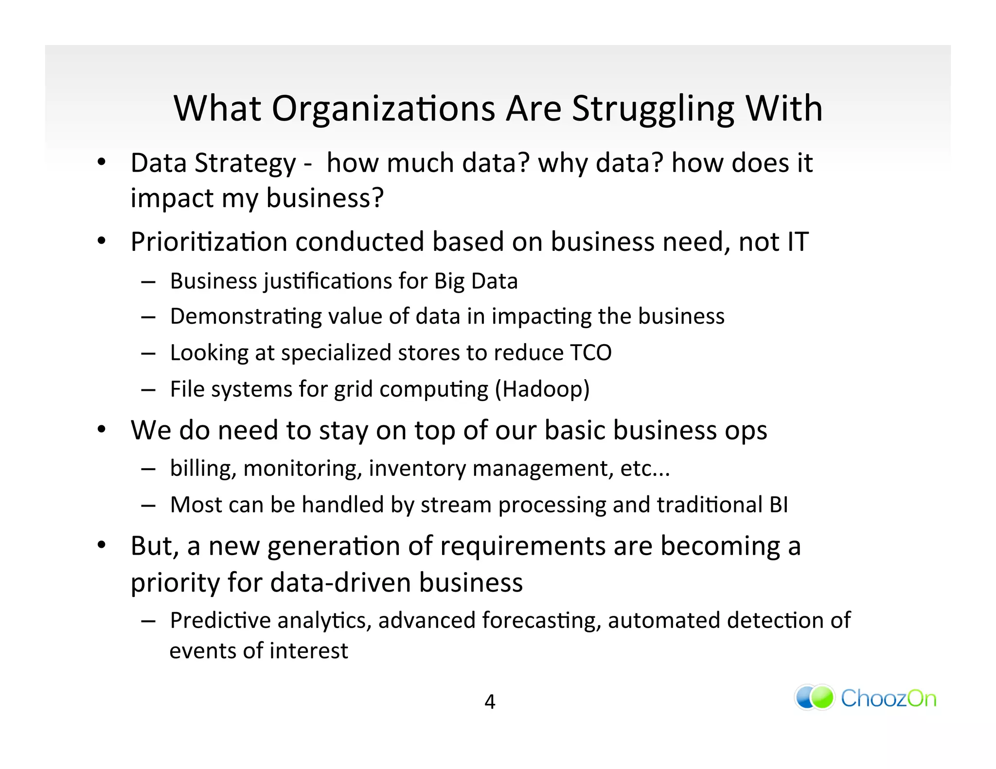 What	
  OrganizaIons	
  Are	
  Struggling	
  With	
  
•  Data	
  Strategy	
  -­‐	
  	
  how	
  much	
  data?	
  why	
  data?	
  how	
  does	
  it	
  
   impact	
  my	
  business?	
  
•  PrioriIzaIon	
  conducted	
  based	
  on	
  business	
  need,	
  not	
  IT	
  
      –    Business	
  jusIﬁcaIons	
  for	
  Big	
  Data	
  
      –    DemonstraIng	
  value	
  of	
  data	
  in	
  impacIng	
  the	
  business	
  
      –    Looking	
  at	
  specialized	
  stores	
  to	
  reduce	
  TCO	
  
      –    File	
  systems	
  for	
  grid	
  compuIng	
  (Hadoop)	
  
•  We	
  do	
  need	
  to	
  stay	
  on	
  top	
  of	
  our	
  basic	
  business	
  ops	
  
      –  billing,	
  monitoring,	
  inventory	
  management,	
  etc...	
  
      –  Most	
  can	
  be	
  handled	
  by	
  stream	
  processing	
  and	
  tradiIonal	
  BI	
  
•  But,	
  a	
  new	
  generaIon	
  of	
  requirements	
  are	
  becoming	
  a	
  
   priority	
  for	
  data-­‐driven	
  business	
  
      –  PredicIve	
  analyIcs,	
  advanced	
  forecasIng,	
  automated	
  detecIon	
  of	
  
         events	
  of	
  interest	
  

                                                      4	
  
 