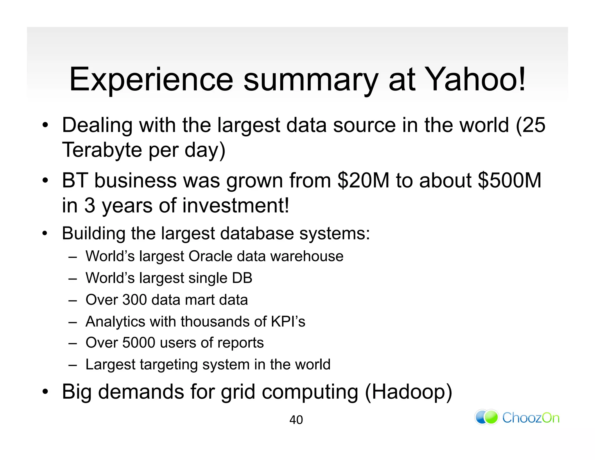 Experience summary at Yahoo!
•  Dealing with the largest data source in the world (25
   Terabyte per day)
•  BT business was grown from $20M to about $500M
   in 3 years of investment!
•  Building the largest database systems:
   –    World’s largest Oracle data warehouse
   –    World’s largest single DB
   –    Over 300 data mart data
   –    Analytics with thousands of KPI’s
   –    Over 5000 users of reports
   –    Largest targeting system in the world
•  Big demands for grid computing (Hadoop)
                                     40	
  
 