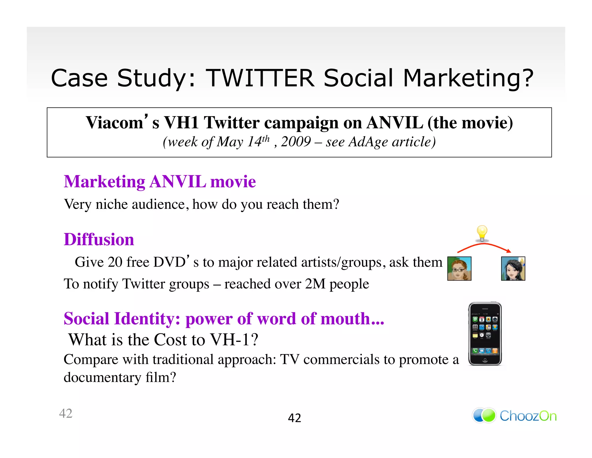 Case Study: TWITTER Social Marketing?
        Viacom’s VH1 Twitter campaign on ANVIL (the movie)
                                                         	

                    (week of May 14th , 2009 – see AdAge article)
                                                                	


 Marketing ANVIL movie 	

 Very niche audience, how do you reach them?	


 Diffusion 	

	

  Give 20 free DVD’s to major related artists/groups, ask them	

 To notify Twitter groups – reached over 2M people	


 Social Identity: power of word of mouth...	

 What is the Cost to VH-1?	

 Compare with traditional approach: TV commercials to promote a
 documentary ﬁlm?	


42	

                                    42	
  
 