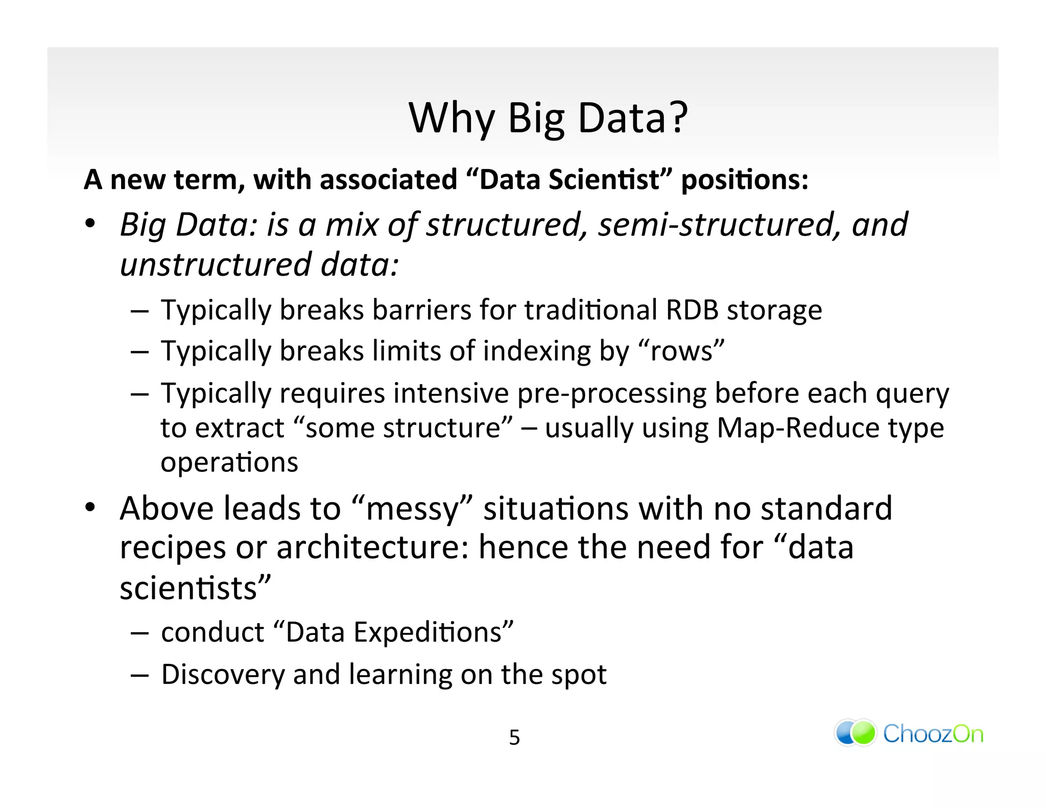 Why	
  Big	
  Data?	
  
A	
  new	
  term,	
  with	
  associated	
  “Data	
  Scien:st”	
  posi:ons:	
  
•  Big	
  Data:	
  is	
  a	
  mix	
  of	
  structured,	
  semi-­‐structured,	
  and	
  
   unstructured	
  data:	
  
     –  Typically	
  breaks	
  barriers	
  for	
  tradiIonal	
  RDB	
  storage	
  
     –  Typically	
  breaks	
  limits	
  of	
  indexing	
  by	
  “rows”	
  
     –  Typically	
  requires	
  intensive	
  pre-­‐processing	
  before	
  each	
  query	
  
        to	
  extract	
  “some	
  structure”	
  –	
  usually	
  using	
  Map-­‐Reduce	
  type	
  
        operaIons	
  
•  Above	
  leads	
  to	
  “messy”	
  situaIons	
  with	
  no	
  standard	
  
   recipes	
  or	
  architecture:	
  hence	
  the	
  need	
  for	
  “data	
  
   scienIsts”	
  	
  
     –  conduct	
  “Data	
  ExpediIons”	
  	
  
     –  Discovery	
  and	
  learning	
  on	
  the	
  spot	
  
                                                5	
  
 