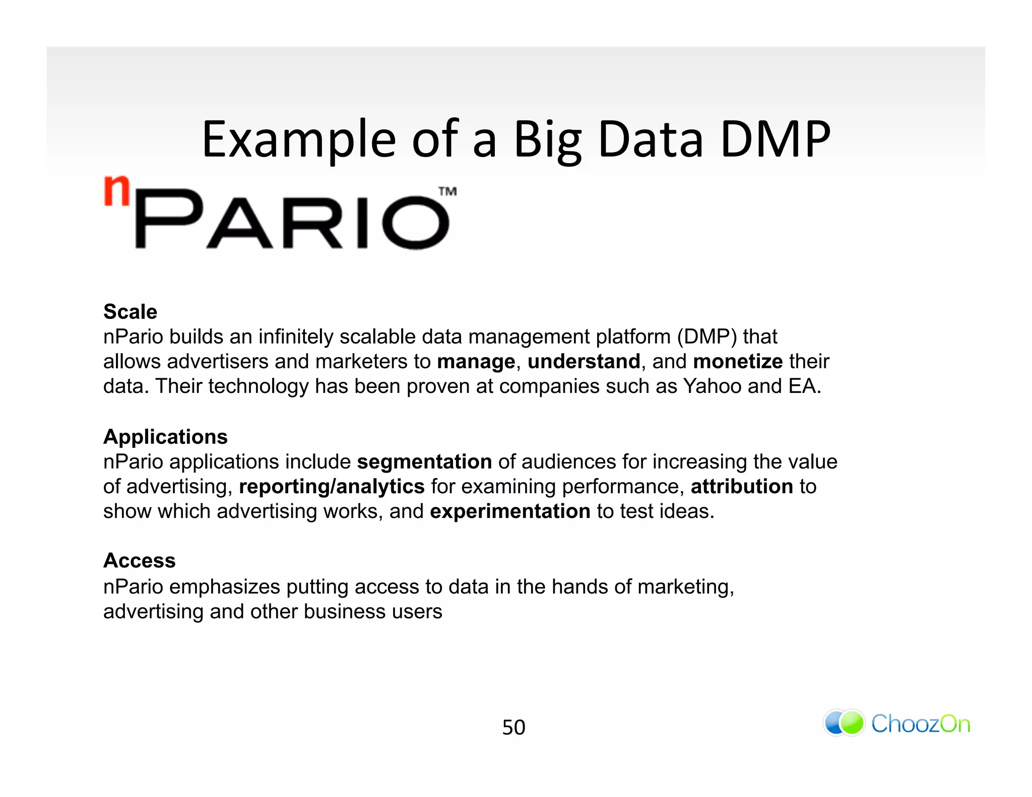 Example	
  of	
  a	
  Big	
  Data	
  DMP	
  

Scale
nPario builds an infinitely scalable data management platform (DMP) that
allows advertisers and marketers to manage, understand, and monetize their
data. Their technology has been proven at companies such as Yahoo and EA.

Applications
nPario applications include segmentation of audiences for increasing the value
of advertising, reporting/analytics for examining performance, attribution to
show which advertising works, and experimentation to test ideas.

Access
nPario emphasizes putting access to data in the hands of marketing,
advertising and other business users




                                          50	
  
 
